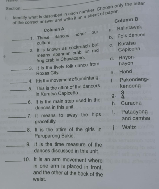 Name.__
Section:
1. Identify what is described in each number. Choose only the letter
of the correct answer and write it on a sheet of paper.
Column B
Column A
_1. These dances honor our a. Balintawak
b. Folk dances
culture.
_2. It is known as cockroach but c. Kuratsa
.
means spanner crab or red Capiceña
frog crab in Chavacano. d. Hayon-
_3. It is the lively folk dance from hayon
Roxas City. e. Hand
_
4. It is the movement of kumintang . f. Pakendeng-
_5. This is the attire of the dancers kendeng
in Kuratsa Capiceña. 3
g. 4
_6. It is the main step used in the h. Curacha
dances in this unit.
_7. It means to sway the hips i. Patadyong
and camisa
gracefully.
_8. It is the attire of the girls in j. Waltz
Paruparong Bukid.
_9. It is the time measure of the
dances discussed in this unit.
_10. It is an arm movement where
in one arm is placed in front,
and the other at the back of the
waist.