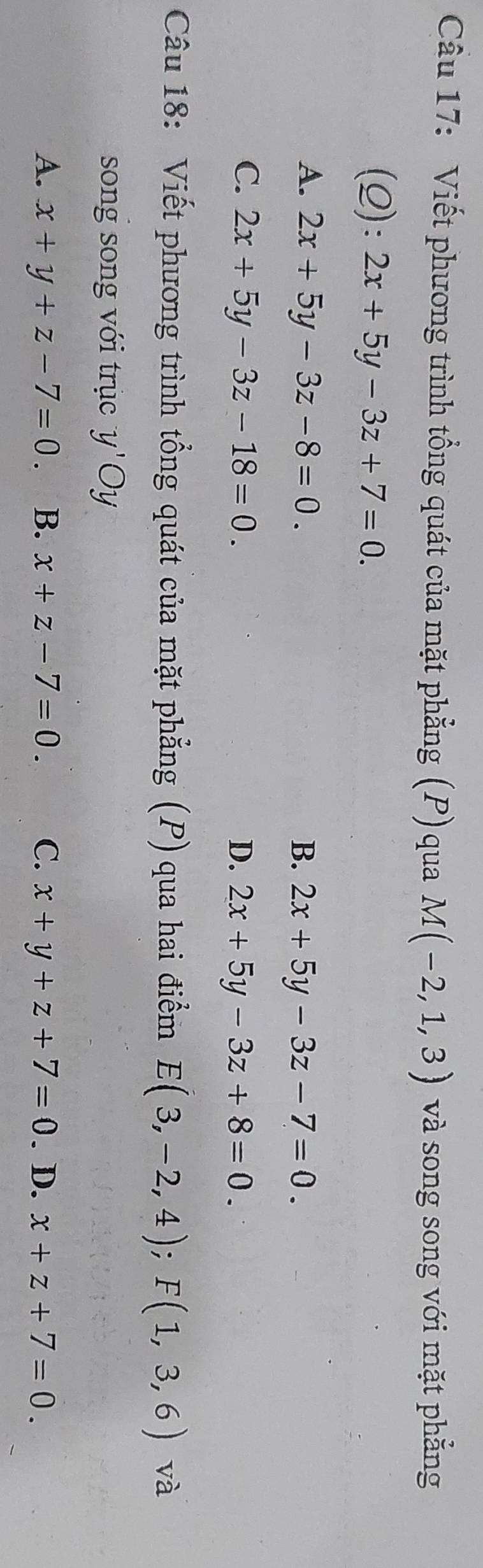 Viết phương trình tổng quát của mặt phẳng (P) qua M(-2,1,3) và song song với mặt phẳng
(Q): 2x+5y-3z+7=0.
A. 2x+5y-3z-8=0. B. 2x+5y-3z-7=0.
C. 2x+5y-3z-18=0. D. 2x+5y-3z+8=0. 
Câu 18: Viết phương trình tổng quát của mặt phẳng (P) qua hai điểm E(3,-2,4); F(1,3,6) và
song song với trục y'Oy
A. x+y+z-7=0. B. x+z-7=0. C. x+y+z+7=0. D. x+z+7=0.