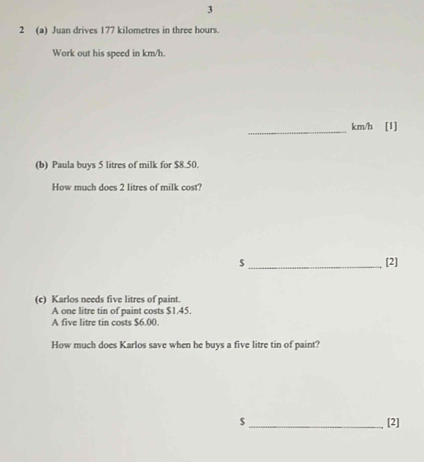 3 
2 (a) Juan drives 177 kilometres in three hours. 
Work out his speed in km/h. 
_ km/h [1] 
(b) Paula buys 5 litres of milk for $8.50. 
How much does 2 litres of milk cost? 
$ _[2] 
(c) Karlos needs five litres of paint. 
A one litre tin of paint costs $1.45. 
A five litre tin costs $6.00. 
How much does Karlos save when he buys a five litre tin of paint? 
$_ [2]