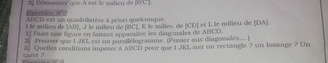 Démontrer que A est le milieu de [B'C']. 
Exercine l f°
ABCD est un quadrilatère à priori quelconque. 
I le milieu de [AB], J le milieu de [BC], K le milieu de [ CD ] et L le milieu de [ DA ]. 
1. Faire une figure en faisant apparaître les diagonales de ABCD. 
2. Prouver que I JKL est un parallélogramme. (Penser aux diagonales... ) 
3 Quelles conditions imposer à ABCD pour que I JKL soit un rectangle ? un losange ? Un 
carrē ?