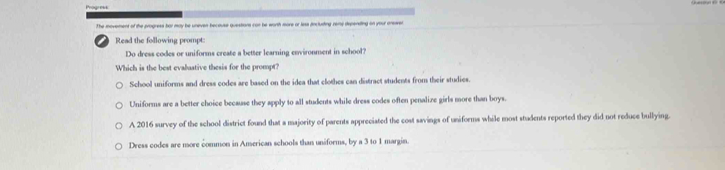 The movement of the progress bar may be uneven because questions can be worth more or less (including zero) depending on your answer
Read the following prompt:
Do dress codes or uniforms create a better learning environment in school?
Which is the best evaluative thesis for the prompt?
School uniforms and dress codes are based on the idea that clothes can distract students from their studies.
Uniforms are a better choice because they apply to all students while dress codes often penalize girls more than boys.
A 2016 survey of the school district found that a majority of parents appreciated the cost savings of uniforms while most students reported they did not reduce bullying
Dress codes are more common in American schools than uniforms, by a 3 to 1 margin.