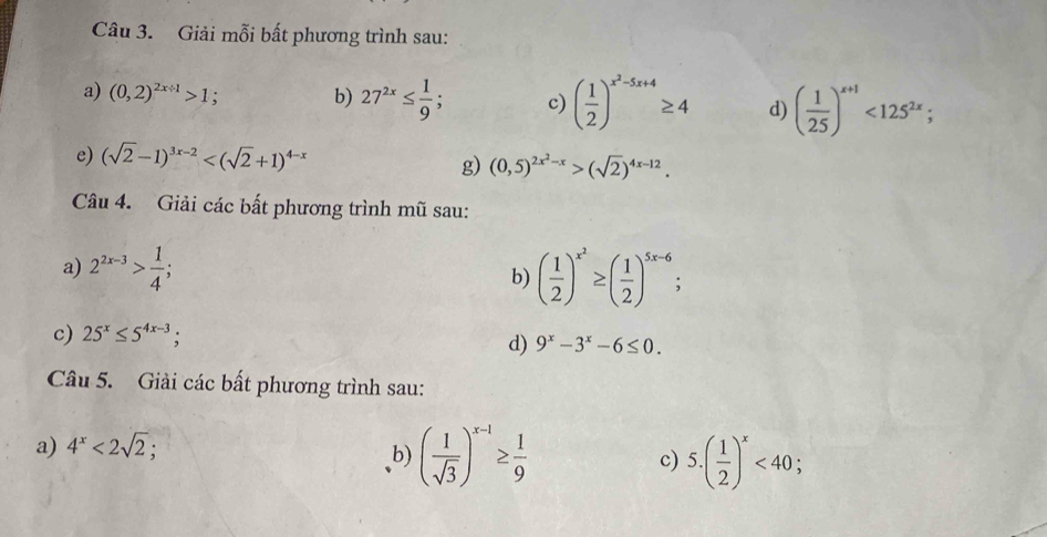 Giải mỗi bất phương trình sau: 
a) (0,2)^2x+1>1; b) 27^(2x)≤  1/9 ; c) ( 1/2 )^x^2-5x+4≥ 4 d) ( 1/25 )^x+1<125^(2x); 
e) (sqrt(2)-1)^3x-2
g) (0,5)^2x^2-x>(sqrt(2))^4x-12. 
Câu 4. Giải các bất phương trình mũ sau: 
a) 2^(2x-3)> 1/4 ; ( 1/2 )^x^2≥ ( 1/2 )^5x-6
b) 
c) 25^x≤ 5^(4x-3). d) 9^x-3^x-6≤ 0. 
Câu 5. Giải các bất phương trình sau: 
a) 4^x<2sqrt(2); 
b) ( 1/sqrt(3) )^x-1≥  1/9  c) 5.( 1/2 )^x<40</tex>;