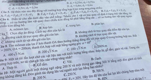 đòn gánh cân bằng và năm ngang? Chộn kết qui bng. d_1=0,25m;d_2=0,75m
A. d_1=0.4m;d_2=0.6m B.
C. d_1=0,5m;d_2=0,5m D.
Câu 5. Hệ thức nào sau đây đúng với trường hợp tổng hợp 2 lực song song,cùng chiều: d_1=0.6m;d_2=0.4m
A. F_1d_2=F_2d_1;F=F_1+F_2 B. F_1d_2=F_2d_1;F=F_1-F_2 C. F_1d_1=F_2d_2F=F_1+F_2 D. F_1d_1=F_2d_2;F=F_1· F_2
Câu 6. Điền từ cho sẵn dưới đây vào chỗ trống: ''Muồn cho 1 vật có trục quay cổ định ở trạng thái căn bằng, thi
chiều kim đồng hồ. tông ... có xu hướng làm vật quay theo chiều kim đồng hồ phải bằng tổng các ... có xu hướng làm vật quay ngược
A. mộmen lực. B. hợp lực. C. trọng lực. D. phân lực.
Câu 7. Chọn đáp án đúng, Cánh tay đòn của lực là B. khoảng cách từ trục quay đến điễm đặt của lực.
A. khoảng cách từ trục quay đến giá của lực.
C. khoảng cách từ vật đến giá của lực. D. khoảng cách từ trục quay đến vật.
Cầu 8. Tìm mômen của lực F kéo thanh OA theo hướng thẳng đứng đổi với trục quay O trong trường hợp sau. Biệt
=200N,OA=200cm , thanh OA hợp với mặt hằng ngang góc alpha =60°
A. 400sqrt(3)N.m B. 200sqrt(3)N.m C.
go
ầu 9: Một xe tải lần lượt chở các vật liệu sau với khối lượng bằng nhau: thép lá; 200/sqrt(3)N.m D. 200N.m tẩm; gạch và vài. Trong các
hưòng hợp trên, xe tải chở vật liệu nào vững vàng nhất? D. Gạch.
A. Thép lá. B. Gỗ tấm. C. Vái.
Su 10: Một người gánh một thùng ngô nặng 200 N và một thùng gạo nặng 300 N bằng một đòn gánh có khối
mg không đáng kể. Đòn gánh tác dụng lên vai người một lực bằng bao nhiêu?
B. 200 N. C. 250 N. D. 700 N.
N F_2=30N. Hãy tìm độ lớn của hai lực khi chúng hợp nhau một
D. 40N F=