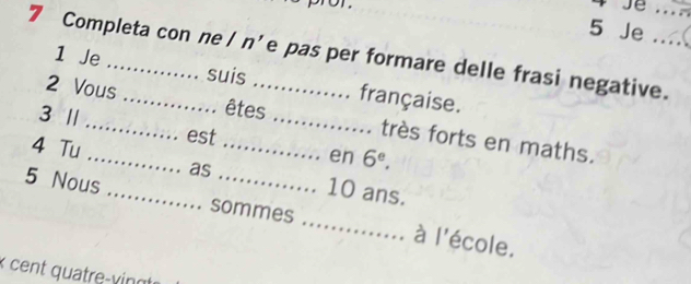 Je 
7 Completa con ne / n'e pas per formare delle frasi negative. 
1 Je suis française. 
3 / 
êtes 
2 Vous __très forts en maths. 
est 
en 6^e. 
as 
4 Tu __ 10 ans. 
5 Nous _sommes _école. 
ài 1 
x cent quatre-vingt