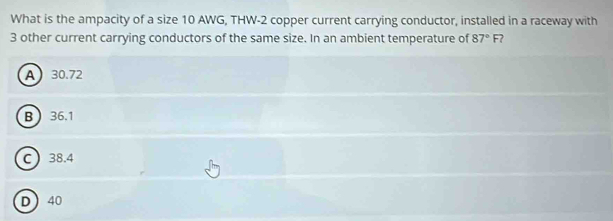 What is the ampacity of a size 10 AWG, THW- 2 copper current carrying conductor, installed in a raceway with
3 other current carrying conductors of the same size. In an ambient temperature of 87°F ?
A 30.72
B 36.1
C 38.4
D 40