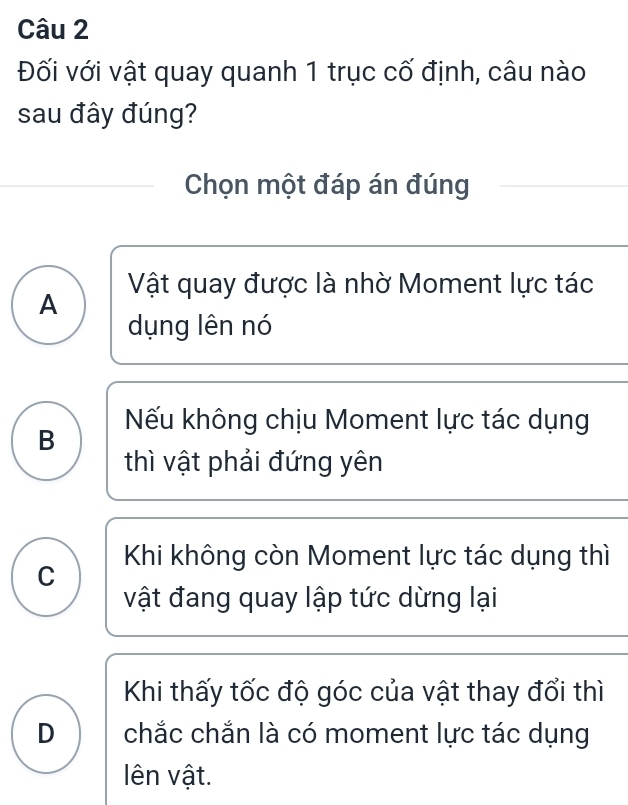 Đối với vật quay quanh 1 trục cố định, câu nào
sau đây đúng?
Chọn một đáp án đúng
A Vật quay được là nhờ Moment lực tác
dụng lên nó
Nếu không chịu Moment lực tác dụng
B
thì vật phải đứng yên
C Khi không còn Moment lực tác dụng thì
vật đang quay lập tức dừng lại
Khi thấy tốc độ góc của vật thay đổi thì
D a chắc chắn là có moment lực tác dụng
lên vật.