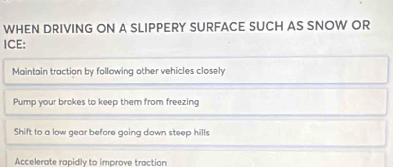 WHEN DRIVING ON A SLIPPERY SURFACE SUCH AS SNOW OR
ICE:
Maintain traction by following other vehicles closely
Pump your brakes to keep them from freezing
Shift to a low gear before going down steep hills
Accelerate rapidly to improve traction