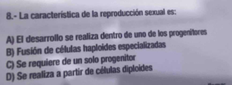 8.- La característica de la reproducción sexual es:
A) El desarrollo se realiza dentro de uno de los progenitores
B) Fusión de células haploides especializadas
C) Se requiere de un solo progenitor
D) Se realiza a partir de células diploides