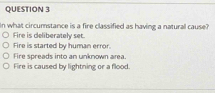 In what circumstance is a fire classified as having a natural cause?
Fire is deliberately set.
Fire is started by human error.
Fire spreads into an unknown area
Fire is caused by lightning or a flood.