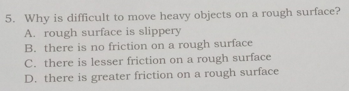 Why is difficult to move heavy objects on a rough surface?
A. rough surface is slippery
B. there is no friction on a rough surface
C. there is lesser friction on a rough surface
D. there is greater friction on a rough surface