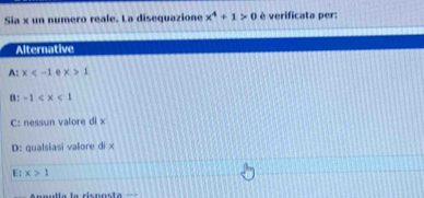 Sia x un numero reale. La disequazione x^4+1>0 è verificata per:
Alternative
A: x e x>1
B: -1
C: nessun valore di x
D: qualsiasi valore di ×
E: x>1