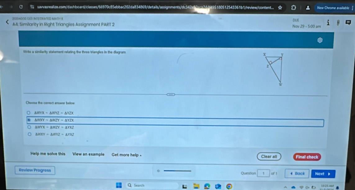 savvasrealize.com/dashboard/classes/66970c85ebbac202da834869/details/assignments/dc342a50aca244f495180512543361b1/review/content... New Chrome available
20814000 1301 INTECRATED MATH II
A4: Similarity in Right Triangles Assignment PART 2 DUE
No 29-5:00 am
Write a similarity statement relating the three triangles in the diagram
Choose the correct answer below
△ WYX=△ WYZ=△ YZX
△ WXY-△ WZY=△ YZX
△ WYX=△ WZY=△ YXZ
△ WXY-△ WYZ-△ YXZ
Help me solve this View an example Get more help Clear all Final check
Review Progress Question 1 of 1 4 Back Next
Search