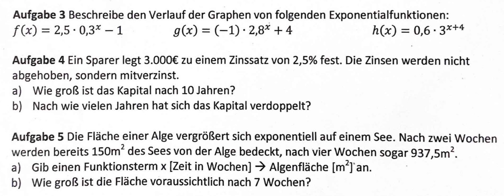 Aufgabe 3 Beschreibe den Verlauf der Graphen von folgenden Exponentialfunktionen:
f(x)=2,5· 0,3^x-1
g(x)=(-1)· 2,8^x+4
h(x)=0,6· 3^(x+4)
Aufgabe 4 Ein Sparer legt 3.000€ zu einem Zinssatz von 2,5% fest. Die Zinsen werden nicht 
abgehoben, sondern mitverzinst. 
a) Wie groß ist das Kapital nach 10 Jahren? 
b) Nach wie vielen Jahren hat sich das Kapital verdoppelt? 
Aufgabe 5 Die Fläche einer Alge vergrößert sich exponentiell auf einem See. Nach zwei Wochen 
werden bereits 150m^2 des Sees von der Alge bedeckt, nach vier Wochen sogar 937,5m^2. 
a) Gib einen Funktionsterm x [Zeit in Wochen] → Algenfläche [m^2]'an. 
b) Wie groß ist die Fläche voraussichtlich nach 7 Wochen?