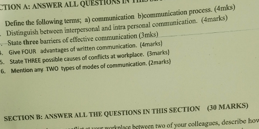 CTION A: ANSWER ALL QUESTION 
Define the following terms; a) communication b)communication process. (4mks) 
. Distinguish between interpersonal and intra personal communication. (4marks) 
. State three barriers of effective communication (3mks) 
4. Give FOUR advantages of written communication. (4marks) 
5. State THREE possible causes of conflicts at workplace. (3marks) 
6. Mention any TWO types of modes of communication. (2marks) 
SECTION B: ANSWER ALL THE QUESTIONS IN THIS SECTION (30 MARKS) 
your workplace between two of your colleagues, describe hov