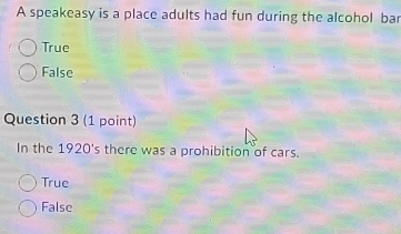 A speakeasy is a place adults had fun during the alcohol bar
True
False
Question 3 (1 point)
In the 1920's there was a prohibition of cars.
True
False