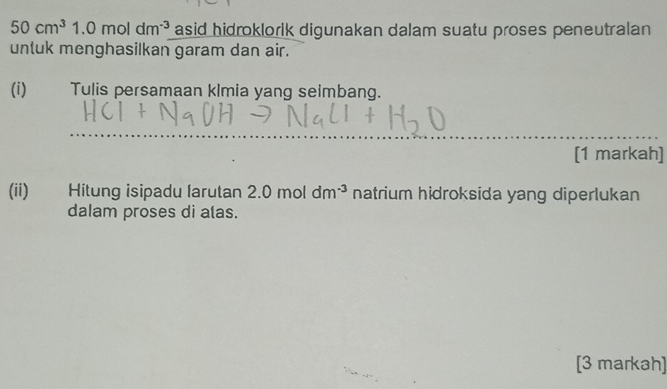 50cm^3 1.0moldm^(-3) asid hidroklorlk digunakan dalam suatu proses peneutralan 
untuk menghasilkan garam dan air. 
(i) Tulis persamaan klmia yang seimbang. 
_ 
[1 markah] 
(ii) Hitung isipadu larutan 2.0 mol dm^(-3) natrium hidroksida yang diperlukan 
dalam proses di alas. 
[3 markah]