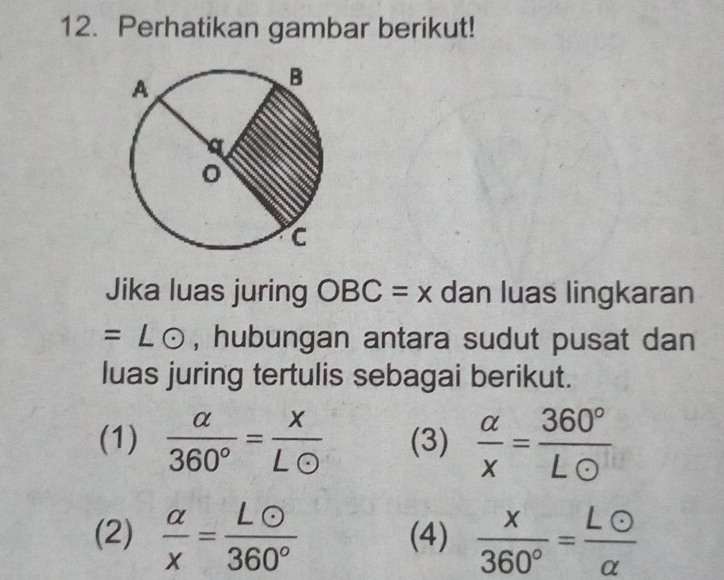 Perhatikan gambar berikut! 
Jika luas juring OBC=x dan luas lingkaran
=∠ odot , hubungan antara sudut pusat dan 
luas juring tertulis sebagai berikut. 
(1)  alpha /360° = x/Lodot   (3)  alpha /x = 360°/Lodot  
(2)  alpha /x = Lodot /360°  (4)  x/360° = Lodot /alpha  