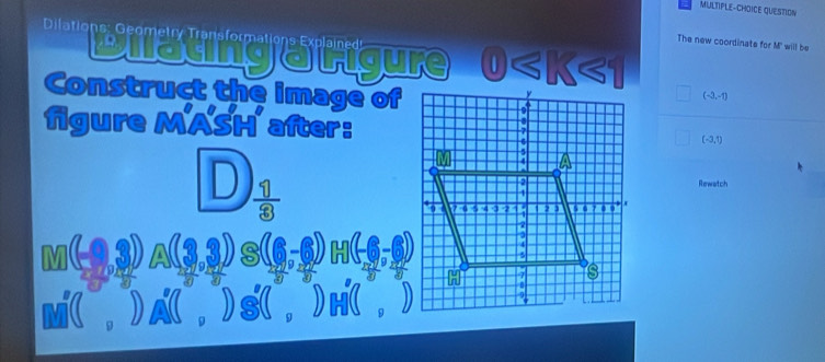 MULTIPLE-CHOICE QUESTION 
Dilations: Geometry Transformations Explained 
The new coordinate for M' will be 
Bilatingatigure 2 
Construct the image of
(-2,-1)
figure MASH after:
(-3,1)
D  11/8 
Rewetch 
M( , ) A ( , ) s( , ) H( , )