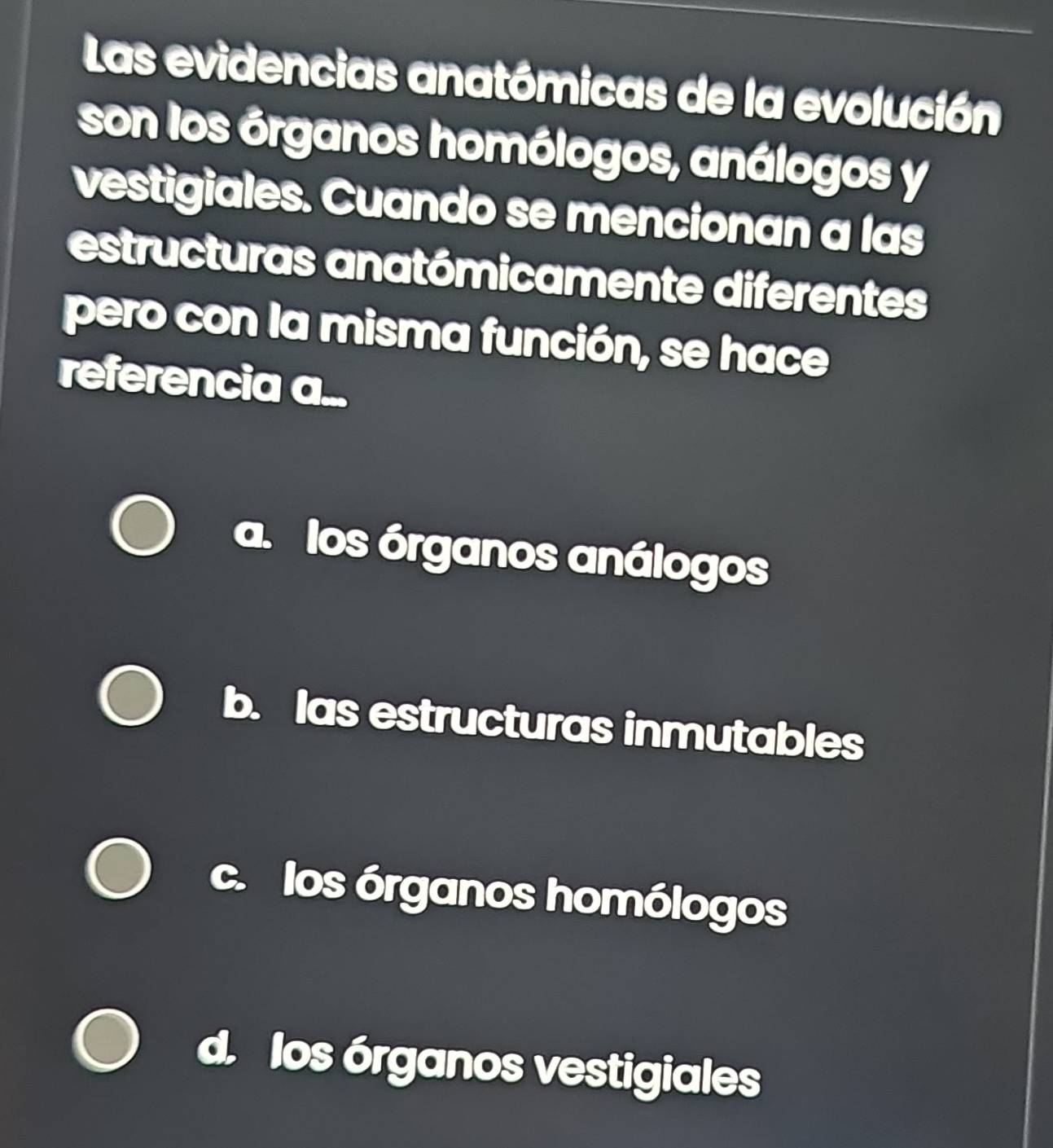 Las evidencias anatómicas de la evolución
son los órganos homólogos, análogos y
vestigiales. Cuando se mencionan a las
estructuras anatómicamente diferentes
pero con la misma función, se hace
referencia a...
los órganos análogos
b. las estructuras inmutables
c. los órganos homólogos
los órganos vestigiales