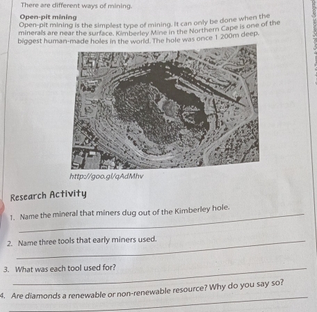 There are different ways of mining. 
Open-pit mining 
Open-pit mining is the simplest type of mining. It can only be done when the 
minerals are near the surface. Kimberley Mine in the Northern Cape is one of the 
biggest human-made holes in the world. The hole was once 1 200m deep. 
http://goo.gl/qAdMhv 
Research Activity 
1. Name the mineral that miners dug out of the Kimberley hole. 
2. Name three tools that early miners used. 
3. What was each tool used for? 
_ 
4. Are diamonds a renewable or non-renewable resource? Why do you say so?