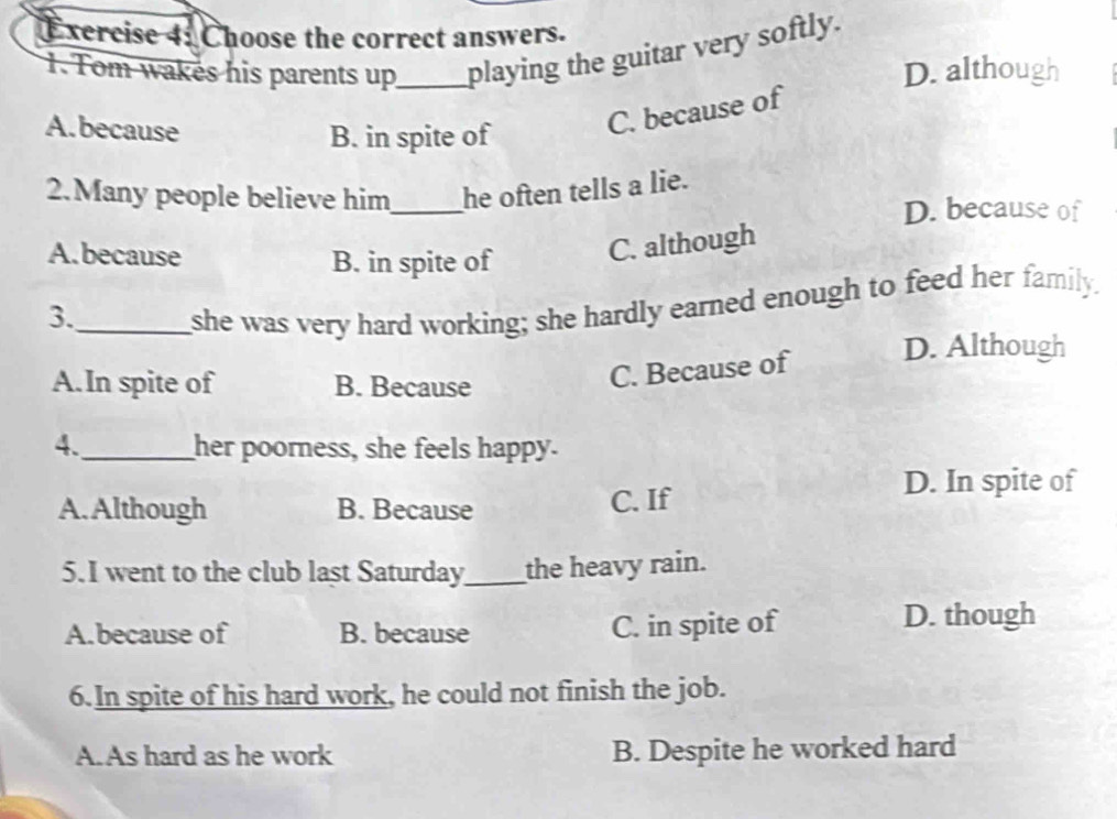 xercise 4: Choose the correct answers.
1. Tom wakes his parents up_ playing the guitar very softly.
D. although
A.because
B. in spite of
C. because of
2.Many people believe him_ he often tells a lie.
D. because of
A.because
B. in spite of
C. although
3._
she was very hard working; she hardly earned enough to feed her family.
A.In spite of B. Because
C. Because of D. Although
4._ her poorness, she feels happy.
D. In spite of
A. Although B. Because C. If
5.I went to the club last Saturday_ the heavy rain.
A.because of B. because C. in spite of
D. though
6.In spite of his hard work, he could not finish the job.
A. As hard as he work B. Despite he worked hard