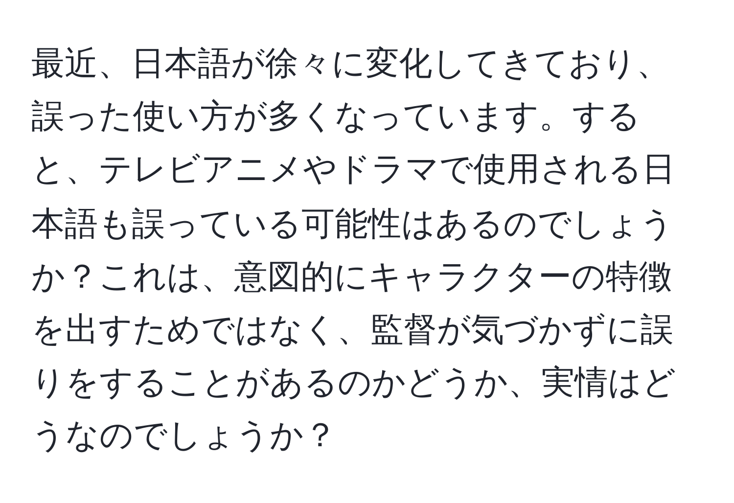 最近、日本語が徐々に変化してきており、誤った使い方が多くなっています。すると、テレビアニメやドラマで使用される日本語も誤っている可能性はあるのでしょうか？これは、意図的にキャラクターの特徴を出すためではなく、監督が気づかずに誤りをすることがあるのかどうか、実情はどうなのでしょうか？