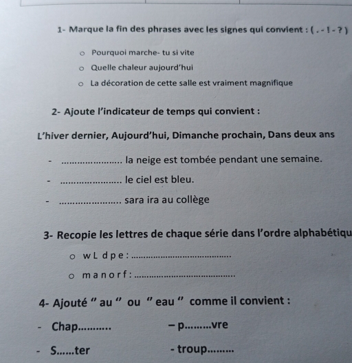 1- Marque la fin des phrases avec les signes qui convient : (.-1-?)
Pourquoi marche- tu si vite 
Quelle chaleur aujourd’hui 
La décoration de cette salle est vraiment magnifique 
2- Ajoute l’indicateur de temps qui convient : 
L’hiver dernier, Aujourd’hui, Dimanche prochain, Dans deux ans 
. _la neige est tombée pendant une semaine. 
_le ciel est bleu. 
- _sara ira au collège 
3- Recopie les lettres de chaque série dans l'ordre alphabétiqu 
w L d pe :_ 
m a no r f :_ 
4- Ajouté " au « ou " eau " comme il convient : 
Chap_ - p_ vre 
S. ter - troup._