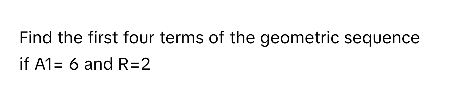 Find the first four terms of the geometric sequence if A1= 6 and R=2