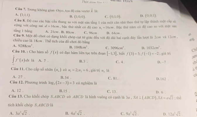 Thời vian làm t BT： TOAS
Câu 7. Trong không gian Oxyz, tọa độ của vectơ vector k là:
A. (1;1:1). D. (0;0;1).
B. (1;0;0). C. (0;1;0).
Câu 8. Độ cao các bậc cầu thang so với mặt sản tằng 1 của một căn nhà theo thứ tự lập thành một cấp số
cộng với công sai d=16cm , bậc thứ nhất có độ cao u_1=16cm. Bậc thứ năm có độ cao so với mặt sản
tắng 1 bằng A. 21cm . B. 80cm . C. 96cm . D. 64cm 
o
Câu 9. Một đồ chơi có dạng khối chóp cụt tứ giác đều với độ dài hai cạnh đây lần lượt là 2cm và 12cm ,
chiều cao là 18cm . Thể tích của đồ chơi đó bằng
ing
A. 9288cm^3.
B. 1048cm^3. C. 3096cm^3. D. 1032cm^3. Ch
Câu 10. : Cho hàm số f(x) có đạo hàm liên tục trên đoạn [-1;3] , biết f(3)=5;f(-1)=-2; giá trị
;am
∈tlimits _(-1)^1f'(x)dx là A. 7 . B. 3 . C. 4 . D. -7 . ch
Câu 11. Cho cấp số nhân (u_n) có u_1=2;u_2=6 , giá trị u_5 là
à t
cù
A. 27 . B.54 . C. 81. D.162 .
Câu 12. Phương trình log _3(2x-3)=3 có nghiệm là
A. 12 . B.15 . C. 13 . D. 6 .
Câu 13. Cho khối chóp S.ABCD có ABCD là hình vuông có cạnh là 3a , SA⊥ (ABCD),SA=asqrt(2); thể
tích khối chóp S.ABCD là
A. 3a^3sqrt(2). B. 4a^3sqrt(2). C. 9a^3sqrt(2). D. 12a^3sqrt(2).