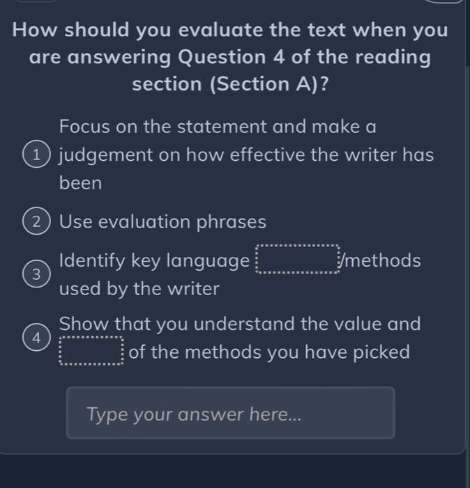 How should you evaluate the text when you 
are answering Question 4 of the reading 
section (Section A)? 
Focus on the statement and make a 
1) judgement on how effective the writer has 
been 
2) Use evaluation phrases 
3 
Identify key language beginarrayr ymetendarray /methethethet ods 
used by the writer 
Show that you understand the value and 
4 frac  1/2 * π * π * π * π * π * π *  π /2  π /2  of the methods you have picked 
Type your answer here...