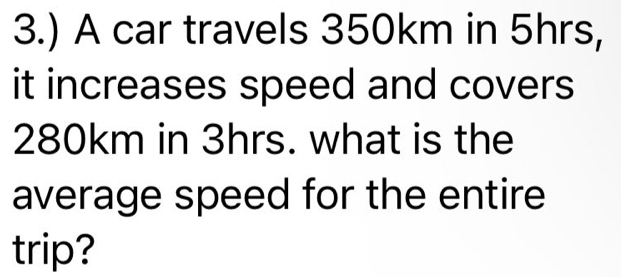 3.) A car travels 350km in 5hrs, 
it increases speed and covers
280km in 3hrs. what is the 
average speed for the entire 
trip?