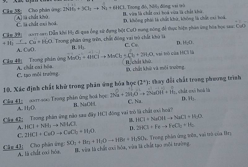 Xac um en
Câu 38: Cho phản ứng: 2NH_3+3Cl_2to N_2+6HCl Trong đó, NH_3 đóng vai trò
A. là chất khử. B. vừa là chất oxi hoá vừa là chất khử.
C. là chất oxi hoá. D. không phải là chất khử, không là chất oxi hoá.
  
Câu 39: (kntt-sbt) Dẫn khí H_2 đi qua ống sứ đựng bột CuO nung nóng để thực hiện phản ứng hóa học sau: CuO
+H_2 =_  xrightarrow fCu+H_2O. Trong phản ứng trên, chất đóng vai trò chất khử là
A. CuO. C. Cu. D. H_2O.
B. H_2.
, vai trò của HCl là
Câu 40: Trong phản ứng MnO_2+4HClto MnCl_2+Cl_2+2H_2O B. chất khử.
A. chất oxi hóa.
C. tạo môi trường. D. chất khử và môi trường.
10. Xác định chất khử trong phản ứng hóa học (2^*) : thay đổi chất trong phương trình
Câu 41: (kππt-sgk) Trong phản ứng hoá học: 2Na+2H_2Oto 2NaOH+H_2 , chất oxi hoá là
A. H_2O. B. NaOH. C. Na.
D. H_2.
Câu 42: Trong phản ứng nào sau đây HCl đóng vai trò là chất oxi hoá?
A. HCl+NH_3to NH_4Cl. B. HCl+NaOHto NaCl+H_2O.
C. 2HCI+CuOto CuCl_2+H_2O. D. 2HCl+Feto FeCl_2+H_2.
Câu 43: Cho phản ứng: SO_2+Br_2+H_2Oto HBr+H_2SO_4. Trong phản ứng trên, vai trò của Br_2
A. là chất oxi hóa. B. vừa là chất oxi hóa, vừa là chất tạo môi trường.