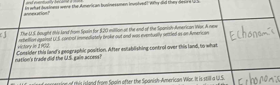 and eventually became a state. 
In what business were the American businessmen involved? Why did they desire U.S. 
annexation? 
The U.S. bought this land from Spain for $20 million at the end of the Spanish-American War. A new 
rebellion against U.S. control immediately broke out and was eventually settled as an American 
victory in 1902. 
Consider this land's geographic position. After establishing control over this land, to what 
nation's trade did the U.S. gain access? 
noscession of this island from Spain after the Spanish-American War. It is still a U.S.