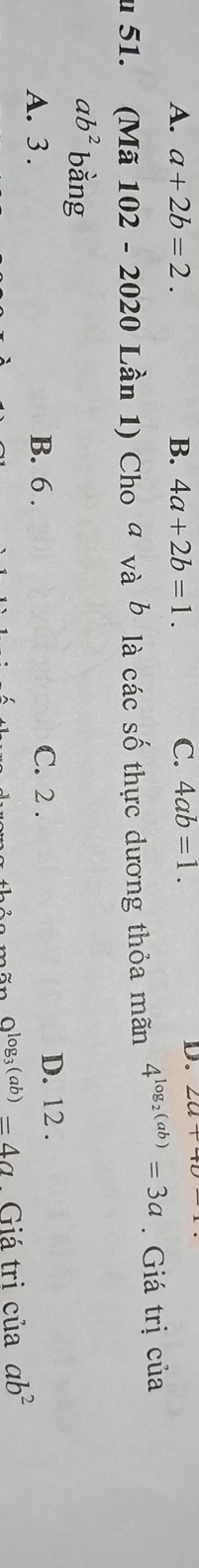 A. a+2b=2. B. 4a+2b=1. C. 4ab=1. 
D.
u 51. (Mã 102 - 2020 Lần 1) Cho ª yà *là các số thực dương thỏa mãn 4^(log _2)(ab)=3a. Giá trị của
vab
ab^2 bằng
A. 3. B. 6. C. 2. D. 12.
O^(log _3)(ab)=4a. Giá tri cuaab^2