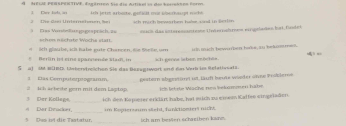 NEUE PERSPEKTIVE. Ergänzen Sie die Artikel in der korrekten Form. 
1 Der Job, in ich jetzt arbeite, gefäll mir überhaupt nicht. 
2 Die drei Unterehmen, bei ich mich beworben habe, sind in Berlin 
Das Vorstellungsgespräch, zu _mich das interessanteste Unternehmen eingeladen hat, findet 
schon nächste Woche statt. 
4 Ich glaube, ich habe gute Chancen, die Stelle, um _ich mich beworben habe, zu bekommen. 
5 Berlin ist eine spannende Stadt, in _ich gerne leben möchte. 
S a) IM BÜRO. Unterstreichen Sie das Bezugswort und das Verb im Relativsatz. 
3 Das Computerprogramm, _gestern abgestürzt ist, läuft heute wieder ohne Probleme 
2 Ich arbeite gern mit dem Laptop, ich letzte Woche neu bekommen habe. 
3 Der Kollege, _ich den Kopierer erklärt habe, hat mich zu einem Kaffee eingeladen. 
4 Der Drucker, _im Kopierraum steht, funktioniert nicht. 
_ 
5 Das ist die Tastatur, ich am besten schreiben kann.