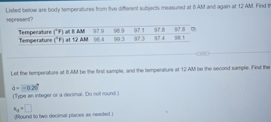 Listed below are body temperatures from five different subjects measured at 8 AM and again at 12 AM. Find th
represent?
Let the temperature at 8 AM be the first sample, and the temperature at 12 AM be the second sample. Find the
vector d=-0.20
(Type an integer or a decimal. Do not round.)
s_d=□
(Round to two decimal places as needed.)