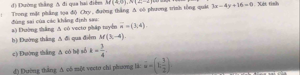 d) Đường thằng △ di qua hai điểm M(4;0), N(2;-2)
: Trong mặt phẳng tọa độ Oxy, đường thắng △ cd phương trình tổng quát 3x-4y+16=0. Xét tính
đúng sai của các khẳng định sau:
a) Đường thăng △ cd vectơ pháp tuyến vector n=(3;4). 
b) Đường thẳng △ di qua điểm M(3;-4). 
c) Đường thắng △ cd hệ số k= 3/4 . 
d) Đường thằng △ c6 một vectơ chỉ phương là: overline u=(1; 3/2 ). 
t n g sai của