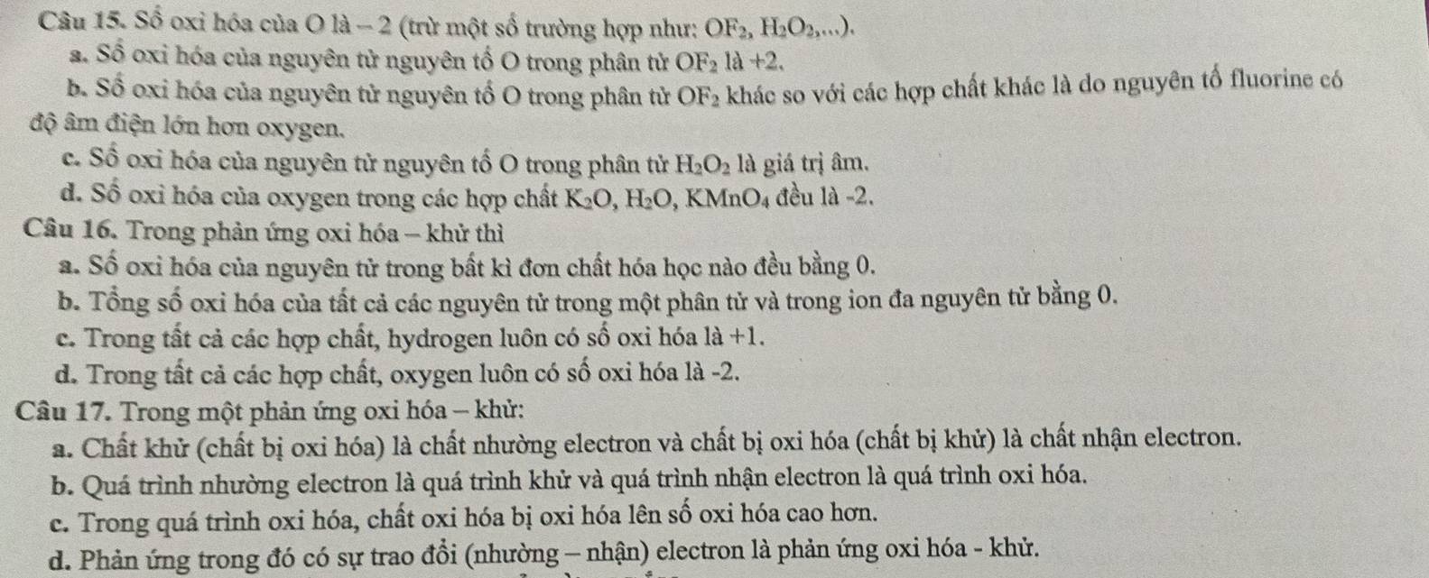 Số oxi hóa của O là - 2 (trừ một số trường hợp như: OF_2,H_2O_2,...).
a. Số oxi hóa của nguyên tử nguyên tố O trong phân tử OF_2la+2.
b. Số oxi hóa của nguyên tử nguyên tố O trong phân tử OF_2 khác so với các hợp chất khác là do nguyên tố fluorine có
độ âm điện lớn hơn oxygen.
c. Số oxi hóa của nguyên tử nguyên tố O trong phân tử H_2O_2 là giá trị âm.
d. Số oxi hóa của oxygen trong các hợp chất K_2O,H_2O , KM f_nO_ đều là -2.
Câu 16. Trong phản ứng oxi hóa - khử thì
a. Số oxi hóa của nguyên tử trong bất kì đơn chất hóa học nào đều bằng 0.
b. Tổng số oxi hóa của tất cả các nguyên tử trong một phân tử và trong ion đa nguyên tử bằng 0.
c. Trong tất cả các hợp chất, hydrogen luôn có số oxi hóa 1a+1.
d. Trong tất cả các hợp chất, oxygen luôn có số oxi hóa là -2.
Câu 17. Trong một phản ứng oxi hóa - khử:
a. Chất khử (chất bị oxi hóa) là chất nhường electron và chất bị oxi hóa (chất bị khử) là chất nhận electron.
b. Quá trình nhường electron là quá trình khử và quá trình nhận electron là quá trình oxi hóa.
c. Trong quá trình oxi hóa, chất oxi hóa bị oxi hóa lên số oxi hóa cao hơn.
d. Phản ứng trong đó có sự trao đổi (nhường - nhận) electron là phản ứng oxi hóa - khử.