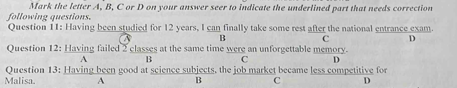 Mark the letter A, B, C or D on your answer seer to indicate the underlined part that needs correction
following questions.
Question 11: Having been studied for 12 years, I can finally take some rest after the national entrance exam.
B
C
D
Question 12: Having failed 2 classes at the same time were an unforgettable memory.
A
B
C
D
Question 13: Having been good at science subjects, the job market became less competitive for
Malisa. A B C D