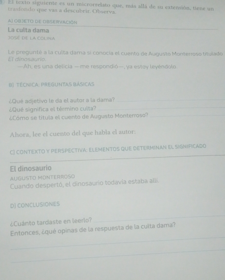 El texto siguiente es un microrrelato que, más allá de su extensión, tiene un 
trasfondo que vas a descubrir. Observa. 
A) OBJETO DE OBSERVACIÓN 
La culta dama 
_ 
José de la Colina 
Le pregunté a la culta dama si conocía el cuento de Augusto Monterroso titulado 
El dinosaurio. 
—Ah, es una delicia —me respondió—, ya estoy leyéndolo. 
B) TÉCNICA: PREGUNTAS BÁSICAS 
¿Qué adjetivo le da el autor a la dama?_ 
¿Qué significa el término culta? 
_ 
¿Cómo se titula el cuento de Augusto Monterroso?_ 
Ahora, lee el cuento del que habla el autor: 
_ 
C) CONTEXTO Y PERSPECTIVA: ELEMENTOS QUE DETERMINAN EL SIGNIFICADO 
_ 
_ 
El dinosaurio 
AUGUSTO MONTERROSO 
Cuando despertó, el dinosaurio todavía estaba allí. 
D) CONCLUSIONES 
¿Cuánto tardaste en leerlo? 
_ 
_ 
Entonces, ¿qué opinas de la respuesta de la culta dama? 
_