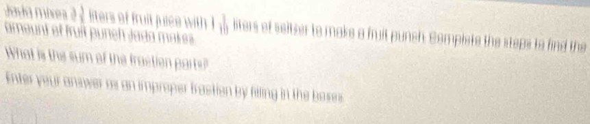 Java mis à  3/2  liters of fruit juice with 1 3/10  liters of seltser to make a fuit punch. Somplste the steps to find the 
ameunt et fruit puneh Jada makres 
What is the sum of the fraction parts? 
Enter your answer os an improper frastion by filling in the boses