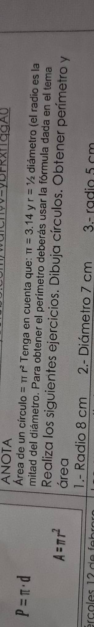ANOTA
P=π · d
Área de un círculo =π r^2 Tenga en cuenta que: π =3.14 y r=1/2 diámetro (el radio es la 
mitad del diámetro. Para obtener el perímetro deberás usar la fórmula dada en el tema 
Realiza los siguientes ejercicios. Dibuja círculos. Obtener perímetro y
A=π r^2
área 
1.- Radio 8 cm 2.- Diámetro 7 cm 3.- radio 5 cm