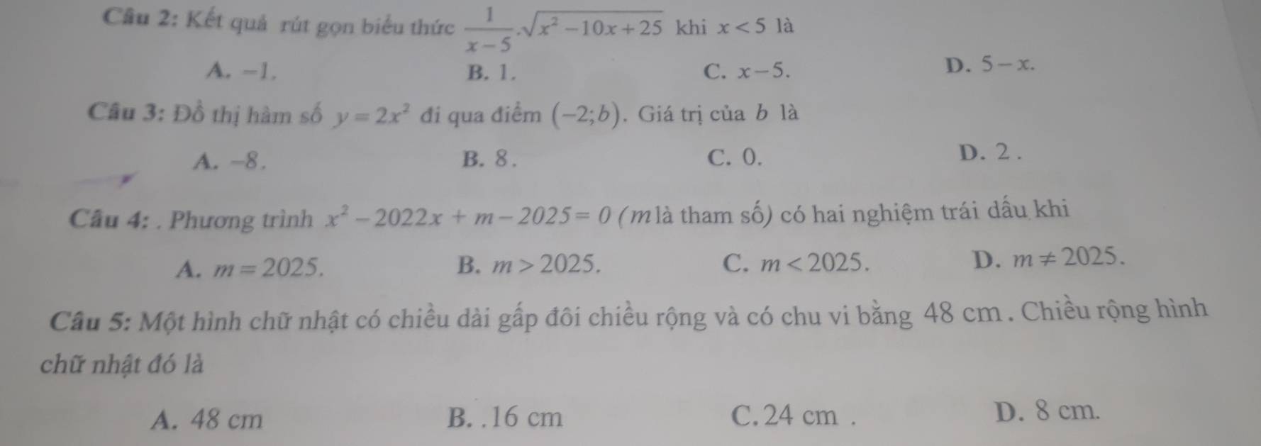 Cầu 2: Kết quả rút gọn biểu thức  1/x-5 .sqrt(x^2-10x+25) khi x<5</tex> là
A. -1. B. 1. C. x-5.
D. 5-x. 
Câu 3: Đồ thị hàm số y=2x^2 đi qua điểm (-2;b). Giá trị của b là
A. -8. B. 8. C. 0. D. 2.
Câu 4: . Phương trình x^2-2022x+m-2025=0 (m là tham shat O) có hai nghiệm trái dấu khi
A. m=2025. B. m>2025. C. m<2025</tex>. D. m!= 2025. 
Câu 5: Một hình chữ nhật có chiều dài gấp đôi chiều rộng và có chu vi bằng 48 cm. Chiều rộng hình
chữ nhật đó là
A. 48 cm B. . 16 cm C. 24 cm. D. 8 cm.