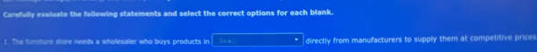 Carefully evaluate the following statements and select the correct options for each blank. 
1. The furmiture store needs a wholesaler who buys products in Sta directly from manufacturers to supply them at competitive prices