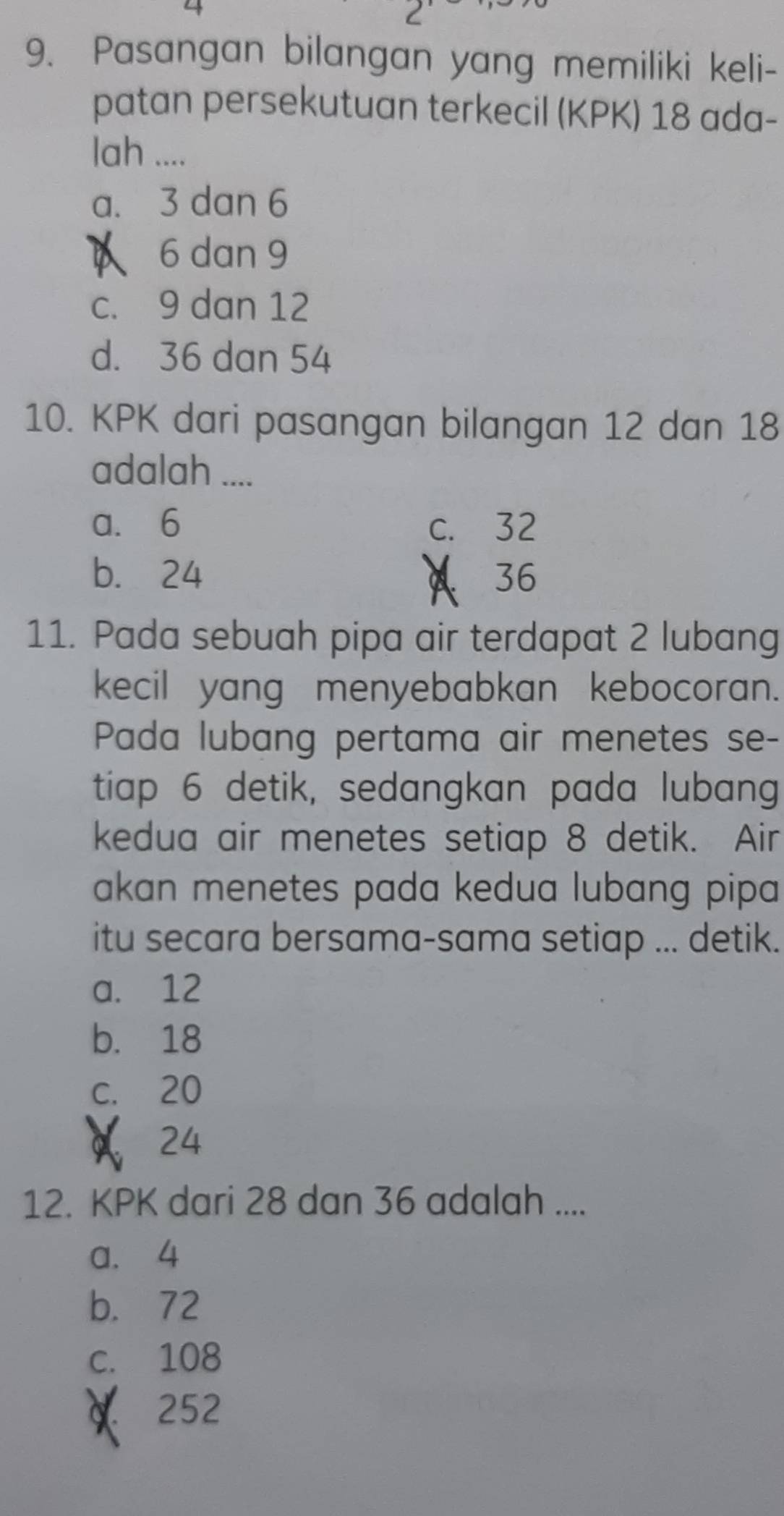 Pasangan bilangan yang memiliki keli-
patan persekutuan terkecil (KPK) 18 ada-
lah ....
a. 3 dan 6
6 dan 9
c. 9 dan 12
d. 36 dan 54
10. KPK dari pasangan bilangan 12 dan 18
adalah ....
a. 6 c. 32
b. 24 36
11. Pada sebuah pipa air terdapat 2 lubang
kecil yang menyebabkan kebocoran.
Pada lubang pertama air menetes se-
tiap 6 detik, sedangkan pada lubang
kedua air menetes setiap 8 detik. Air
akan menetes pada kedua lubang pipa 
itu secara bersama-sama setiap ... detik.
a. 12
b. 18
c. 20
24
12. KPK dari 28 dan 36 adalah ....
a. 4
b. 72
c. 108
252