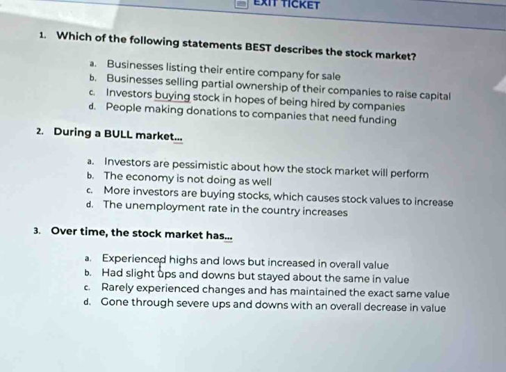 EXIT TICKET
1. Which of the following statements BEST describes the stock market?
a. Businesses listing their entire company for sale
b. Businesses selling partial ownership of their companies to raise capital
c. Investors buying stock in hopes of being hired by companies
d. People making donations to companies that need funding
2. During a BULL market...
a. Investors are pessimistic about how the stock market will perform
b. The economy is not doing as well
c. More investors are buying stocks, which causes stock values to increase
d. The unemployment rate in the country increases
3. Over time, the stock market has...
a. Experienced highs and lows but increased in overall value
b. Had slight ups and downs but stayed about the same in value
c. Rarely experienced changes and has maintained the exact same value
d. Gone through severe ups and downs with an overall decrease in value