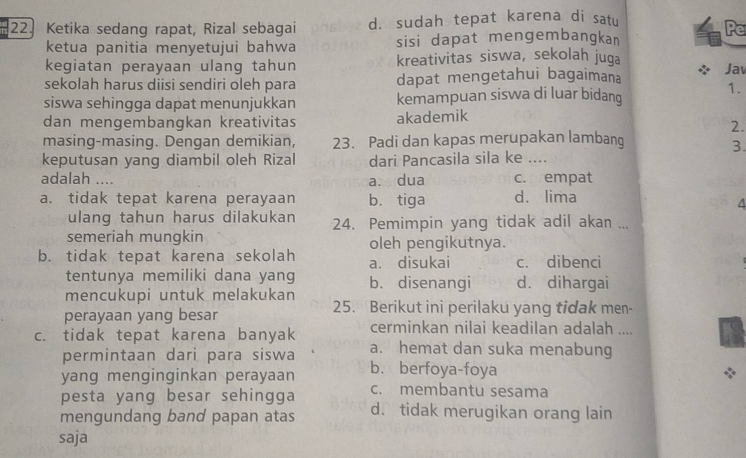 Ketika sedang rapat, Rizal sebagai d. sudah tepat karena di satu
ketua panitia menyetujui bahwa sisi dapat mengembangkan
Pe
kreativitas siswa, sekolah juga
kegiatan perayaan ulang tahun Jav
sekolah harus diisi sendiri oleh para dapat mengetahui bagaimana
siswa sehingga dapat menunjukkan kemampuan siswa di luar bidang
1.
dan mengembangkan kreativitas akademik
2.
masing-masing. Dengan demikian, 23. Padi dan kapas merupakan lambang
3.
keputusan yang diambil oleh Rizal dari Pancasila sila ke ....
adalah .... a. dua c. empat
a. tidak tepat karena perayaan b. tiga d. lima
A
ulang tahun harus dilakukan 24. Pemimpin yang tidak adil akan ...
semeriah mungkin
oleh pengikutnya.
b. tidak tepat karena sekolah
a. disukai c. dibenci
tentunya memiliki dana yang d. dihargai
b. disenangi
mencukupi untuk melakukan
perayaan yang besar
25. Berikut ini perilaku yang tidak men-
c. tidak tepat karena banyak
cerminkan nilai keadilan adalah ....
permintaan dari para siswa
a. hemat dan suka menabung
yang menginginkan perayaan
b. berfoya-foya
pesta yang besar sehingga
c. membantu sesama
mengundang band papan atas
d. tidak merugikan orang lain
saja