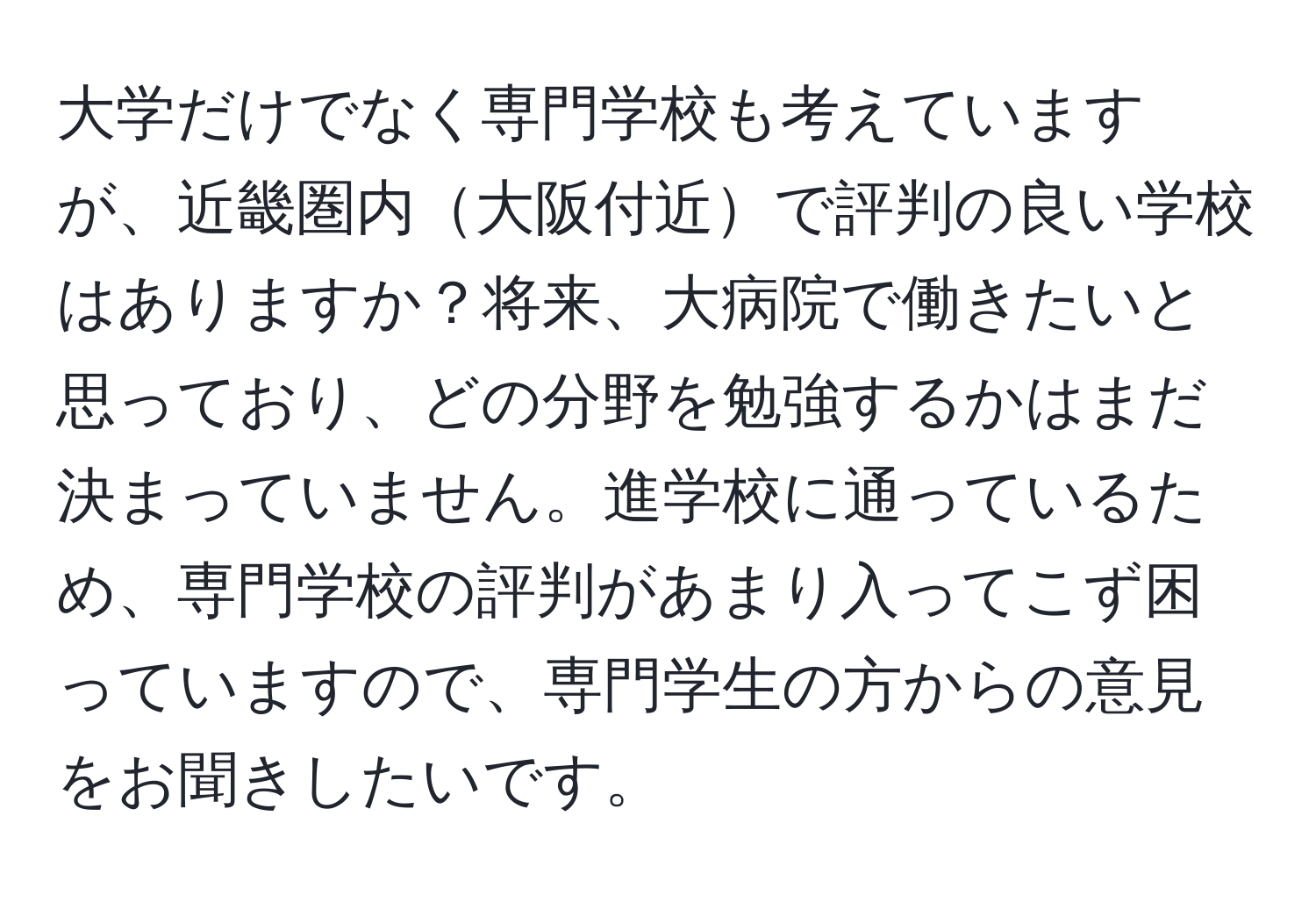 大学だけでなく専門学校も考えていますが、近畿圏内大阪付近で評判の良い学校はありますか？将来、大病院で働きたいと思っており、どの分野を勉強するかはまだ決まっていません。進学校に通っているため、専門学校の評判があまり入ってこず困っていますので、専門学生の方からの意見をお聞きしたいです。