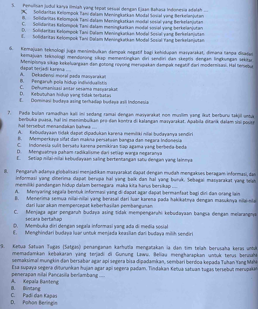 Penulisan judul karya ilmiah yang tepat sesuai dengan Ejaan Bahasa Indonesia adalah ....
A Solidaritas Kelompok Tani dalam Meningkatkan Modal Sosial yang Berkelanjutan
B. Solidaritas Kelompok Tani dalam Meningkatkan modal sosial yang Berkelanjutan
C. Solidaritas Kelompok Tani dalam meningkatkan modal sosial yang berkelanjutan
D. Solidaritas Kelompok Tani Dalam Meningkatkan Modal Sosial yang Berkelanjutan
E. Solidaritas Kelompok Tani Dalam Meningkatkan Modal Sosial Yang berkelanjutan
6. Kemajuan teknologi juga menimbulkan dampak negatif bagi kehidupan masyarakat, dimana tanpa disadari
kemajuan teknologi mendorong sikap mementingkan diri sendiri dan skeptis dengan lingkungan sekitar.
Menipisnya sikap kekeluargaan dan gotong royong merupakan dampak negatif dari modernisasi. Hal tersebut
dapat terjadi karena ....
A. Dekadensi moral pada masyarakat
B. Pengaruh pola hidup individualistis
C. Dehumanisasi antar sesama masyarakat
D. Kebutuhan hidup yang tidak terbatas
E. Dominasi budaya asing terhadap budaya asli Indonesia
7. Pada bulan ramadhan kali ini sedang ramai dengan masyarakat non muslim yang ikut berburu takjil untuk
berbuka puasa, hal ini menimbulkan pro dan kontra di kalangan masyarakat. Apabila ditarik dalam sisi positif
hal tersebut menandakan bahwa ....
A. Kebudayaan tidak dapat dipadukan karena memiliki nilai budayanya sendiri
B. Memperkaya sifat dan makna persatuan bangsa dan negara Indonesia
C. Indonesia sulit bersatu karena pemikiran tiap agama yang berbeda-beda
D. Menguatnya paham radikalisme dari setiap warga negaranya
E. Setiap nilai-nilai kebudayaan saling bertentangan satu dengan yang lainnya
8. Pengaruh adanya globalisasi menjadikan masyarakat dapat dengan mudah mengakses beragam informasi, dan
informasi yang diterima dapat berupa hal yang baik dan hal yang buruk. Sebagai masyarakat yang telah
memiliki pandangan hidup dalam bernegara maka kita harus bersikap ....
A. Menyaring segala bentuk informasi yang di dapat agar dapat bermanfaat bagi diri dan orang lain
B. Menerima semua nilai-nilai yang berasal dari luar karena pada hakikatnya dengan masuknya nilai-nilai
dari luar akan mempercepat keberhasilan pembangunan
C. Menjaga agar pengaruh budaya asing tidak mempengaruhi kebudayaan bangsa dengan melarangnya
secara bertahap
D. Membuka diri dengan segala informasi yang ada di media sosial
E. Menghindari budaya luar untuk menjada keaslian dari budaya milih sendiri
9. Ketua Satuan Tugas (Satgas) penanganan karhutla mengatakan ia dan tim telah berusaha keras untuk
memadamkan kebakaran yang terjadi di Gunung Lawu. Beliau mengharapkan untuk terus berusaha
semaksimal mungkin dan bersabar agar api segera bisa dipadamkan, sembari berdoa kepada Tuhan Yang Maha
Esa supaya segera diturunkan hujan agar api segera padam. Tindakan Ketua satuan tugas tersebut merupakan
penerapan nilai Pancasila berlambang ....
A. Kepala Banteng
B. Bintang
C. Padi dan Kapas
D. Pohon Beringin