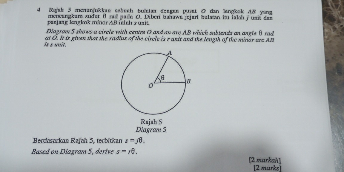 Rajah 5 menunjukkan sebuah bulatan dengan pusat O dan lengkok AB yang 
mencangkum sudut θ rad pada O. Diberi bahawa jejari bulatan itu ialah j unit dan 
panjang lengkok minor AB ialah s unit. 
Diagram 5 shows a circle with centre O and an arc AB which subtends an angle θ rad 
at O. It is given that the radius of the circle is r unit and the length of the minor arc AB
is s unit. 
Rajah 5 
Diagram 5 
Berdasarkan Rajah 5, terbitkan s=jθ. 
Based on Diagram 5, derive s=rθ. 
[2 markah] 
[2 marks]